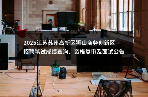 2025江苏苏州高新区狮山商务创新区招聘笔试成绩查询、资格复审及面试公告                进入阅读模式 图片