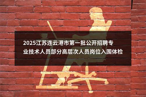 2025江苏连云港市第一批公开招聘专业技术人员部分高层次人员岗位入围体检名单                进入阅读模式 图片